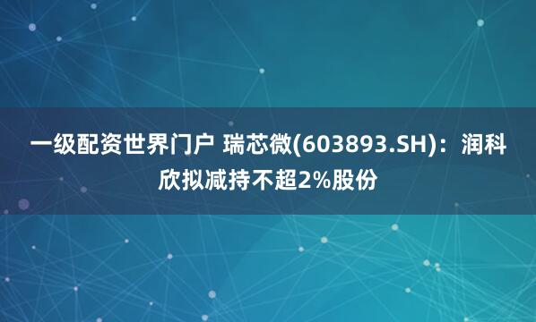 一级配资世界门户 瑞芯微(603893.SH)：润科欣拟减持不超2%股份