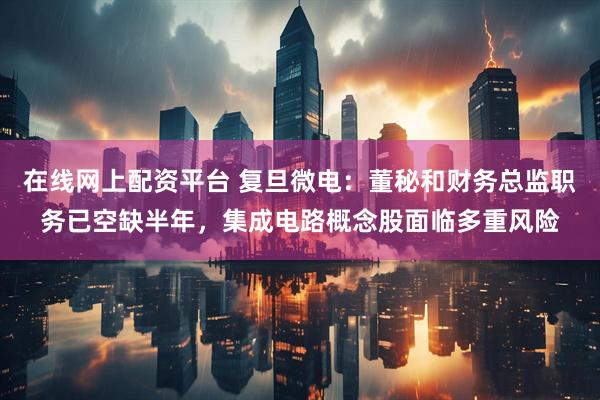在线网上配资平台 复旦微电：董秘和财务总监职务已空缺半年，集成电路概念股面临多重风险