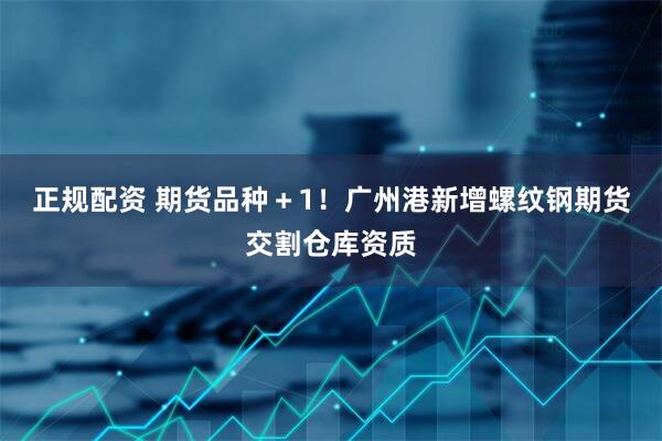 正规配资 期货品种＋1！广州港新增螺纹钢期货交割仓库资质