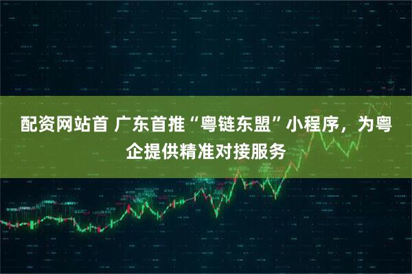 配资网站首 广东首推“粤链东盟”小程序，为粤企提供精准对接服务