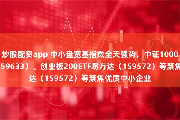 炒股配资app 中小盘宽基指数全天强势，中证1000ETF易方达（159633）、创业板200ETF易方达（159572）等聚焦优质中小企业