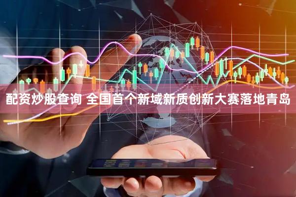 配资炒股查询 全国首个新域新质创新大赛落地青岛