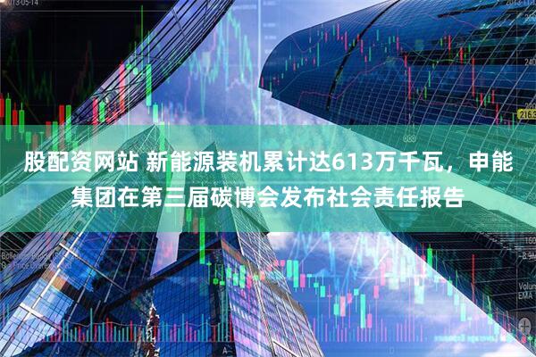 股配资网站 新能源装机累计达613万千瓦，申能集团在第三届碳博会发布社会责任报告