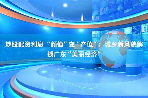 炒股配资利息 “颜值”变“产值”：城乡新风貌解锁广东“美丽经济”