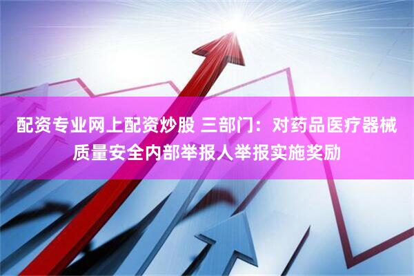 配资专业网上配资炒股 三部门：对药品医疗器械质量安全内部举报人举报实施奖励
