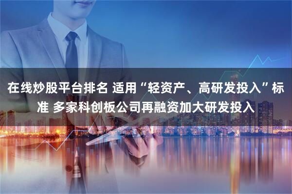在线炒股平台排名 适用“轻资产、高研发投入”标准 多家科创板公司再融资加大研发投入