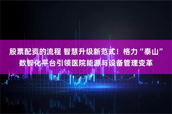 股票配资的流程 智慧升级新范式！格力“泰山”数智化平台引领医院能源与设备管理变革