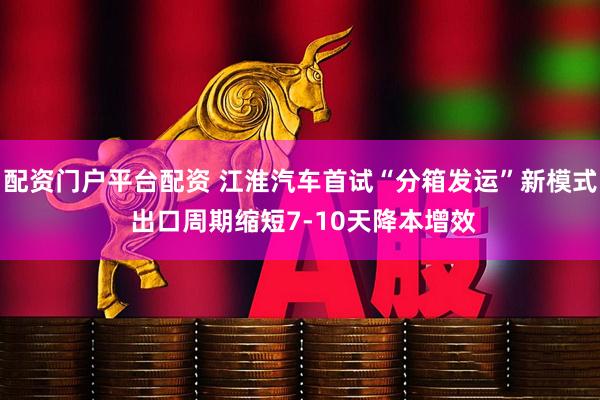 配资门户平台配资 江淮汽车首试“分箱发运”新模式 出口周期缩短7-10天降本增效