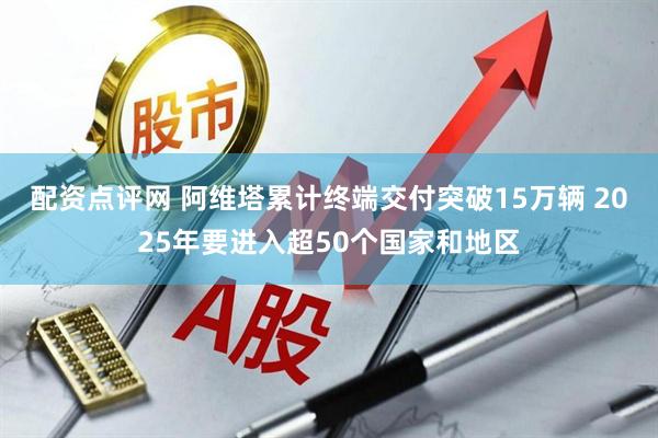 配资点评网 阿维塔累计终端交付突破15万辆 2025年要进入超50个国家和地区