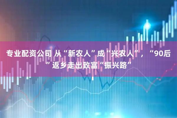 专业配资公司 从“新农人”成“兴农人”，“90后”返乡走出致富“振兴路”