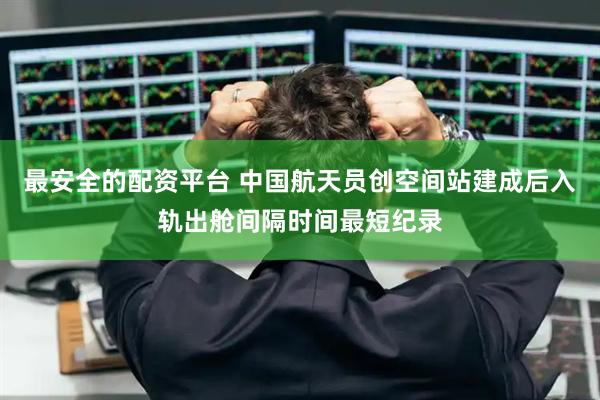 最安全的配资平台 中国航天员创空间站建成后入轨出舱间隔时间最短纪录