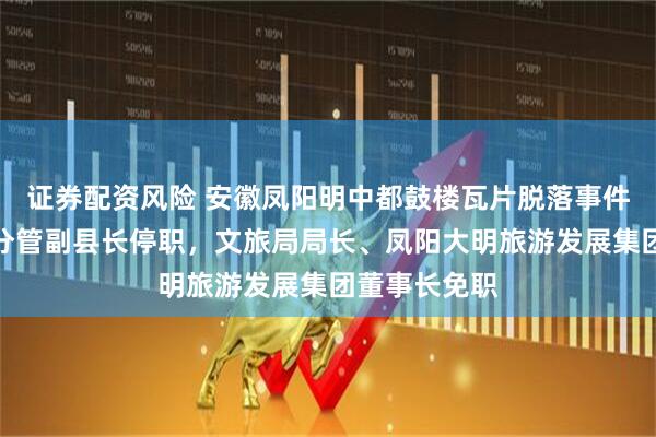 证券配资风险 安徽凤阳明中都鼓楼瓦片脱落事件最新通报：分管副县长停职，文旅局局长、凤阳大明旅游发展集团董事长免职