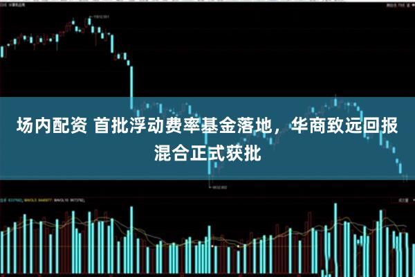 场内配资 首批浮动费率基金落地，华商致远回报混合正式获批