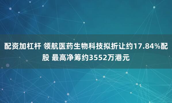 配资加杠杆 领航医药生物科技拟折让约17.84%配股 最高净筹约3552万港元