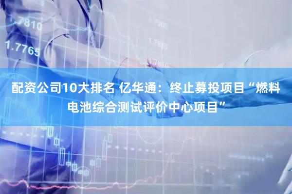 配资公司10大排名 亿华通：终止募投项目“燃料电池综合测试评价中心项目”