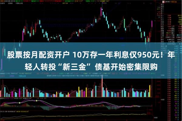 股票按月配资开户 10万存一年利息仅950元！年轻人转投“新三金” 债基开始密集限购